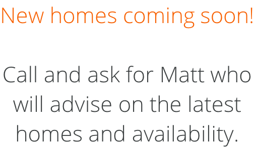 New homes coming soon!  Call and ask for Matt who will advise on the latest homes and availability.